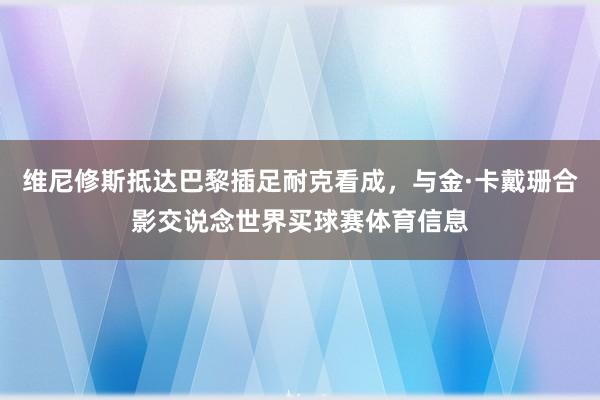 维尼修斯抵达巴黎插足耐克看成，与金·卡戴珊合影交说念世界买球赛体育信息