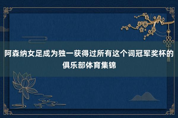 阿森纳女足成为独一获得过所有这个词冠军奖杯的俱乐部体育集锦