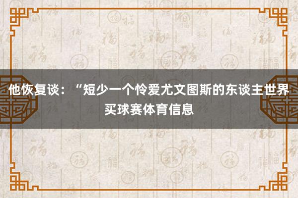 他恢复谈：“短少一个怜爱尤文图斯的东谈主世界买球赛体育信息