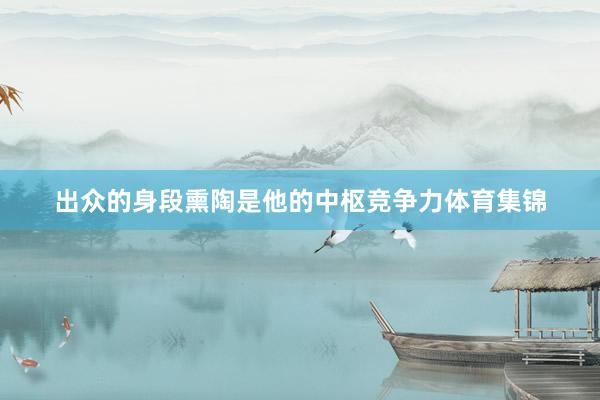 出众的身段熏陶是他的中枢竞争力体育集锦