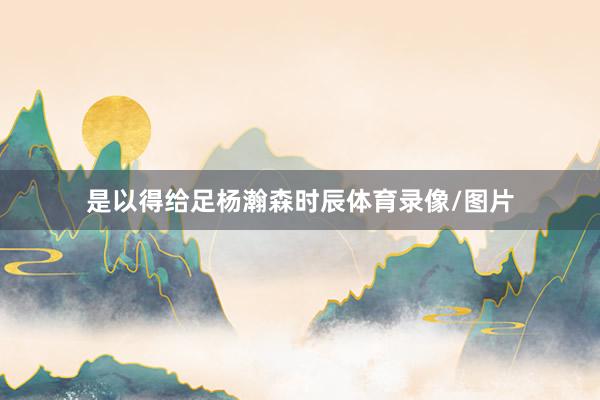 是以得给足杨瀚森时辰体育录像/图片