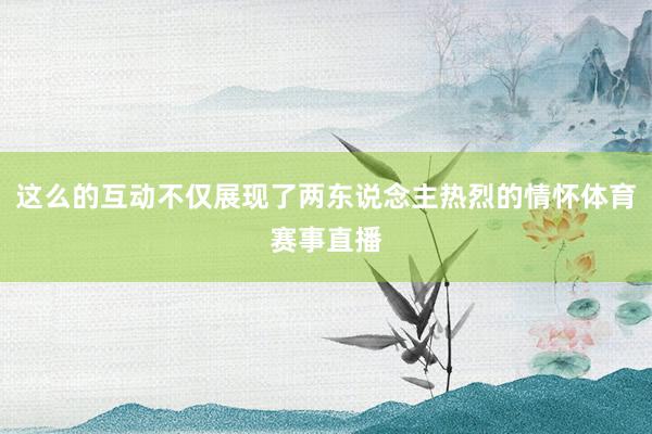 这么的互动不仅展现了两东说念主热烈的情怀体育赛事直播