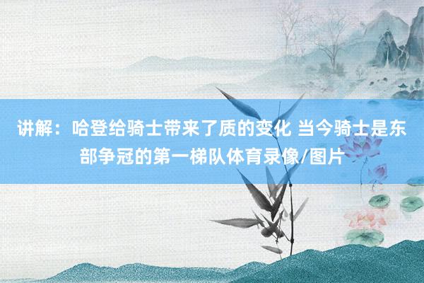 讲解：哈登给骑士带来了质的变化 当今骑士是东部争冠的第一梯队体育录像/图片