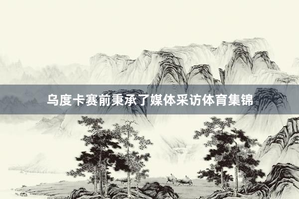 乌度卡赛前秉承了媒体采访体育集锦