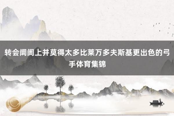 转会阛阓上并莫得太多比莱万多夫斯基更出色的弓手体育集锦