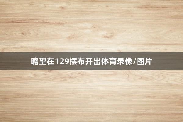 瞻望在129摆布开出体育录像/图片