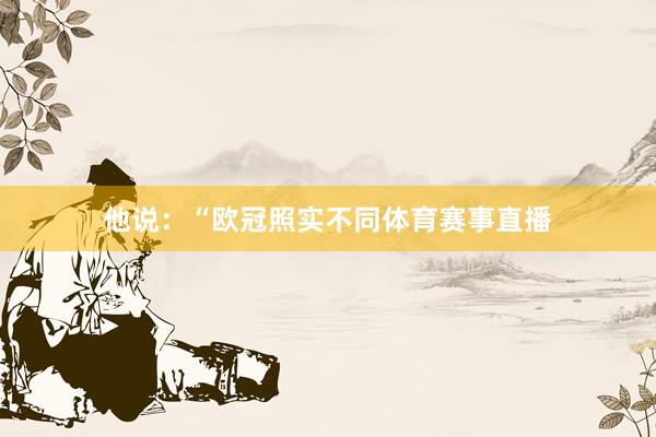 他说:“欧冠照实不同体育赛事直播