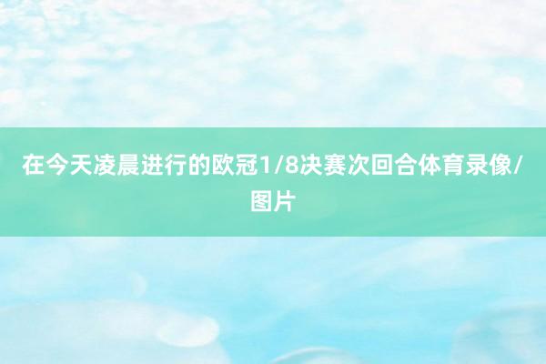 在今天凌晨进行的欧冠1/8决赛次回合体育录像/图片