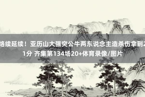 络续延续！亚历山大强突公牛两东说念主造杀伤拿到21分 齐集第134场20+体育录像/图片
