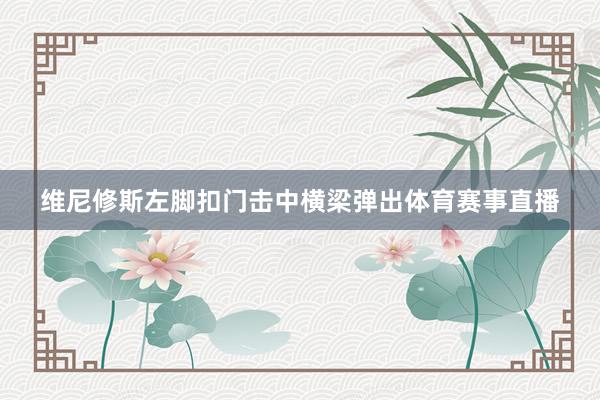 维尼修斯左脚扣门击中横梁弹出体育赛事直播