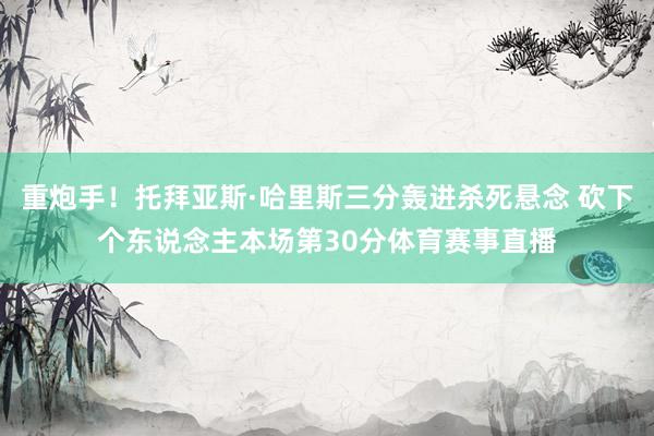 重炮手！托拜亚斯·哈里斯三分轰进杀死悬念 砍下个东说念主本场第30分体育赛事直播