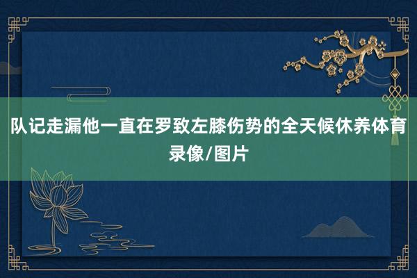 队记走漏他一直在罗致左膝伤势的全天候休养体育录像/图片
