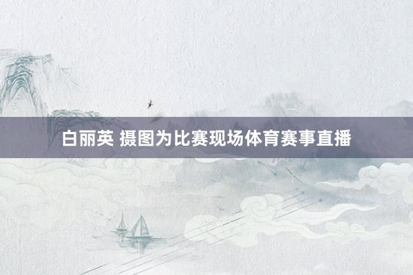 白丽英 摄图为比赛现场体育赛事直播