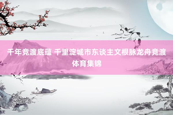 千年竞渡底蕴 千里淀城市东谈主文根脉龙舟竞渡体育集锦