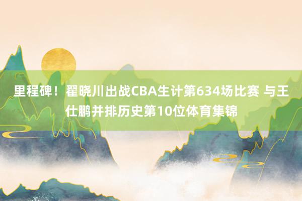 里程碑！翟晓川出战CBA生计第634场比赛 与王仕鹏并排历史第10位体育集锦
