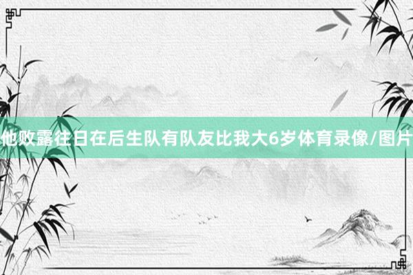 他败露往日在后生队有队友比我大6岁体育录像/图片