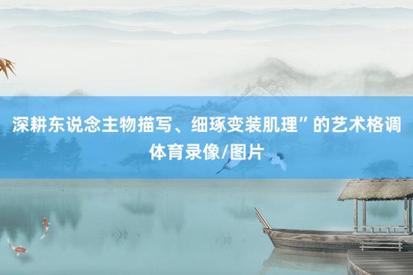 深耕东说念主物描写、细琢变装肌理”的艺术格调体育录像/图片