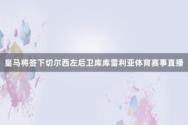 皇马将签下切尔西左后卫库库雷利亚体育赛事直播