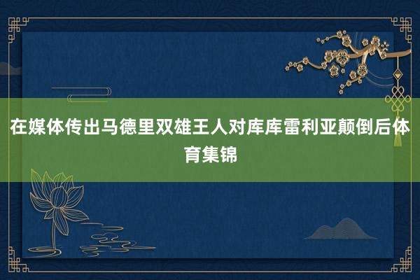 在媒体传出马德里双雄王人对库库雷利亚颠倒后体育集锦