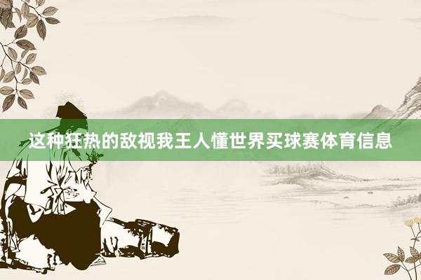 这种狂热的敌视我王人懂世界买球赛体育信息